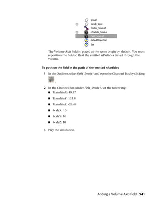 The Volume Axis field is placed at the scene origin by default. You must
    reposition the field so that the emitted nParticles travel through the
    volume.


To position the field in the path of the emitted nParticles

 1 In the Outliner, select Field_Smoke1 and open the Channel Box by clicking

          .

 2 In the Channel Box under Field_Smoke1, set the following:
    ■   TranslateX: 49.57

    ■   TranslateY: 133.8

    ■   TranslateZ: -26.49

    ■   ScaleX: 10

    ■   ScaleY: 10

    ■   ScaleZ: 10

 3 Play the simulation.




                                          Adding a Volume Axis field | 941
 