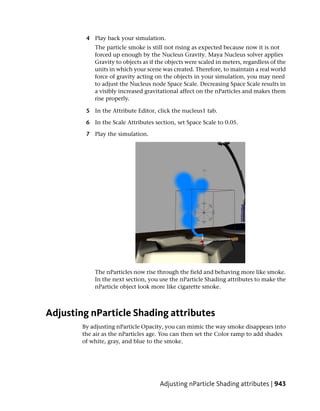 4 Play back your simulation.
            The particle smoke is still not rising as expected because now it is not
            forced up enough by the Nucleus Gravity. Maya Nucleus solver applies
            Gravity to objects as if the objects were scaled in meters, regardless of the
            units in which your scene was created. Therefore, to maintain a real world
            force of gravity acting on the objects in your simulation, you may need
            to adjust the Nucleus node Space Scale. Decreasing Space Scale results in
            a visibly increased gravitational affect on the nParticles and makes them
            rise properly.

         5 In the Attribute Editor, click the nucleus1 tab.

         6 In the Scale Attributes section, set Space Scale to 0.05.

         7 Play the simulation.




            The nParticles now rise through the field and behaving more like smoke.
            In the next section, you use the nParticle Shading attributes to make the
            nParticle object look more like cigarette smoke.



Adjusting nParticle Shading attributes
        By adjusting nParticle Opacity, you can mimic the way smoke disappears into
        the air as the nParticles age. You can then set the Color ramp to add shades
        of white, gray, and blue to the smoke.




                                      Adjusting nParticle Shading attributes | 943
 