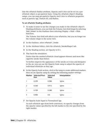 Like the nParticle Radius attribute, Opacity and Color can be set on a per
            nParticle object or per-particle basis. Using the nParticle object's Shading
            ramps, you can map per-particle Opacity and Color to nParticle properties
            such as particle Age, Particle ID, and Radius.

            To set nParticle Shading attributes

             1 To make it easier to see the changes you make to the nParticle object’s
               Shading attributes, you can hide the Volume Axis field shape by selecting
               Field_Smoke1 in the Outliner then selecting Display > Hide > Hide
               Selection.
                The Volume Axis field still affects your nParticles, but you no longer see
                the volume shape in the scene view.

             2 In the Outliner, select nParticle1_Smoke.

             3 In the Attribute Editor, click the nParticle_SmokeShape1 tab.

             4 In the Shading section, set Opacity to 0.1.

             5 Play back the simulation.
                Notice that the emitted nParticle cloud appears thinner and more like
                cigarette smoke than before.
                To further improve the appearance of the smoke as it rises and dissipates
                in the air, you can use the Opacity Scale ramp to adjust the opacity of
                individual nParticles as they age.

             6 In the Opacity Scale section, click in the ramp to create additional markers
               then set an Opacity ramp by setting the following marker settings:
                Marker Selected Posi-      Selected        Interpolation
                       tion                Value

                1         0.299            0.980           Spline

                2         0.560            0.915           Spline

                3         0.709            0.580           Spline

                4         0.984            0.0             Spline


             7 Set Opacity Scale Input to Normalized Age.
                As each nParticle ages from birth (emission), its opacity changes from
                the opacity values specified by the left marker to the one specified by the
                right marker.




944 | Chapter 19 nParticles
 