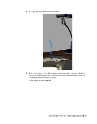 8 Set Opacity Scale Randomize to 0.116.




9 To set the color of the nParticles when they are first emitted, click the
  far left circle marker of the ramp (at Selected Position 0) then click the
  color swatch beside Selected Color.
   The Color Chooser appears.




                            Adjusting nParticle Shading attributes | 945
 