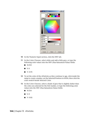 10 In the Numeric Input section, click the HSV tab.

            11 In the Color Chooser, select white and add a little grey, or type the
               following color values into the HSV (Hue-Saturation-Value) fields:
                ■   H:210

                ■   S: 0

                ■   V: 0.95

            12 To set the color of the nParticles as they continue to age, click inside the
               ramp to create a marker, set the Selected Position to 0.834, then click the
               color swatch beside Selected Color.

            13 In the Color Chooser, select a shade of grey that is slightly darker than
               the color you selected for the first marker, or type the following color
               values into the HSV (Hue-Saturation-Value) fields:
                ■   H:210

                ■   S: 0

                ■   V: 0.85




946 | Chapter 19 nParticles
 