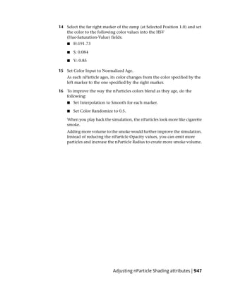 14 Select the far right marker of the ramp (at Selected Position 1.0) and set
   the color to the following color values into the HSV
   (Hue-Saturation-Value) fields:
    ■   H:191.73

    ■   S: 0.084

    ■   V: 0.85

15 Set Color Input to Normalized Age.
    As each nParticle ages, its color changes from the color specified by the
    left marker to the one specified by the right marker.

16 To improve the way the nParticles colors blend as they age, do the
   following:
    ■   Set Interpolation to Smooth for each marker.

    ■   Set Color Randomize to 0.5.

    When you play back the simulation, the nParticles look more like cigarette
    smoke.
    Adding more volume to the smoke would further improve the simulation.
    Instead of reducing the nParticle Opacity values, you can emit more
    particles and increase the nParticle Radius to create more smoke volume.




                             Adjusting nParticle Shading attributes | 947
 