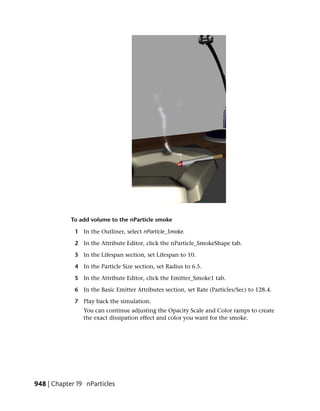 To add volume to the nParticle smoke

             1 In the Outliner, select nParticle_Smoke.

             2 In the Attribute Editor, click the nParticle_SmokeShape tab.

             3 In the Lifespan section, set Lifespan to 10.

             4 In the Particle Size section, set Radius to 6.5.

             5 In the Attribute Editor, click the Emitter_Smoke1 tab.

             6 In the Basic Emitter Attributes section, set Rate (Particles/Sec) to 128.4.

             7 Play back the simulation.
                You can continue adjusting the Opacity Scale and Color ramps to create
                the exact dissipation effect and color you want for the smoke.




948 | Chapter 19 nParticles
 