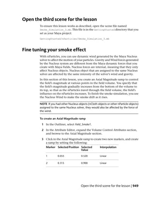 Open the third scene for the lesson
        To ensure this lesson works as described, open the scene file named
        Smoke_Simulation_3.mb. This file is in the GettingStarted directory that you
        set as your Maya project:
        GettingStarted/nParticles/Smoke_Simulation_3.mb



Fine tuning your smoke effect
        With nParticles, you can use dynamic wind generated by the Maya Nucleus
        solver to affect the motion of your particles. Gravity and Wind forces generated
        by the Nucleus system are different from the Maya dynamic forces that you
        create with Maya Fields. Nucleus forces are internal, meaning that they only
        affect Nucleus objects. Nucleus object that are assigned to the same Nucleus
        solver are affected by the same intensity of the solver’s wind and gravity.
        In this section of this lesson, you create an Axial Magnitude ramp to control
        the field’s magnitude at various points in the field volume. You specify that
        the field’s magnitude gradually increases from the bottom of the volume to
        its top, so that as the nParticles travel through the field volume, the field’s
        influence on the nParticles increases. To finish the smoke simulation, you use
        the Nucleus Wind to make the smoke drift as it rises.

        NOTE If you had other Nucleus objects (nCloth objects or other nParticle objects)
        assigned to the same Nucleus solver, they would also be affected by the force of
        the wind.

        To create an Axial Magnitude ramp

         1 In the Outliner, select Field_Smoke1.

         2 In the Attribute Editor, expand the Volume Control Attributes section,
           and browse to the Axial Magnitude section.

         3 Click in the Axial Magnitude ramp to create two new markers, and create
           a ramp by setting the following:
             Marker Selected Position Selected           Interpolation
                                      Value

             1        0.055              0.520           Linear

             2        0.315              0.900           Linear




                                         Open the third scene for the lesson | 949
 