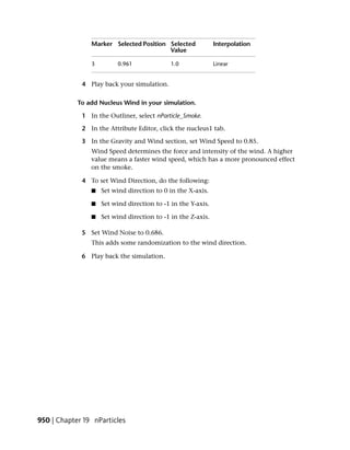 Marker Selected Position Selected             Interpolation
                                         Value

                3        0.961               1.0              Linear


             4 Play back your simulation.

            To add Nucleus Wind in your simulation.

             1 In the Outliner, select nParticle_Smoke.

             2 In the Attribute Editor, click the nucleus1 tab.

             3 In the Gravity and Wind section, set Wind Speed to 0.85.
                Wind Speed determines the force and intensity of the wind. A higher
                value means a faster wind speed, which has a more pronounced effect
                on the smoke.

             4 To set Wind Direction, do the following:
                ■   Set wind direction to 0 in the X-axis.

                ■   Set wind direction to -1 in the Y-axis.

                ■   Set wind direction to -1 in the Z-axis.

             5 Set Wind Noise to 0.686.
                This adds some randomization to the wind direction.

             6 Play back the simulation.




950 | Chapter 19 nParticles
 