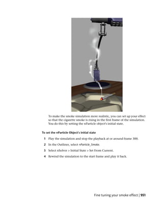 To make the smoke simulation more realistic, you can set up your effect
     so that the cigarette smoke is rising in the first frame of the simulation.
     You do this by setting the nParticle object’s initial state.


To set the nParticle Object’s initial state

 1 Play the simulation and stop the playback at or around frame 300.

 2 In the Outliner, select nParticle_Smoke.

 3 Select nSolver > Initial State > Set From Current.

 4 Rewind the simulation to the start frame and play it back.




                                         Fine tuning your smoke effect | 951
 