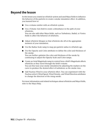 Beyond the lesson
            In this lesson you created an nParticle system and used Maya Fields to influence
            the behavior of the particles to create a smoke simulation effect. In addition,
            you learned how to:

            ■   Use a volume emitter with an nParticle system.

            ■   Use a Volume Axis field to create a disturbance in the path of your
                nParticles.
                You can also add other Maya fields, such as Turbulence, Radial, or Vortex
                fields to affect the behavior of nParticles.


            ■   Adjust nParticle lifespan so that nParticles die off at the appropriate
                moment of your simulation.

            ■   Use the Radius Scale ramp to map per-particle radius to nParticle age.

            ■   Use the Opacity and Color attributes to define the color and thickness of
                the smoke.
                You can further optimize the color and thickness of the smoke by
                continuing to adjust the Opacity Scale and Color ramps.

            ■   Create an Axial Magnitude ramp to control how a field’s Magnitude affects
                nParticles as they travel through the field's volume.
                You can fine tune your smoke simulation by adjusting the markers on the
                curve to produce the desired effect of turbulence as the smoke rises.

            ■   Add Nucleus Wind to your nParticle effect. You can experiment with the
                Nucleus solver’s Wind Speed, Wind Density, and Wind Direction attributes
                to change the direction of the rising smoke.

            For more information and related techniques about nParticles and Maya Fields,
            refer to the Maya Help.




952 | Chapter 19 nParticles
 