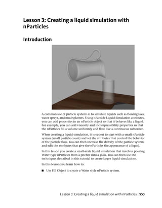 Lesson 3: Creating a liquid simulation with
nParticles

Introduction




       A common use of particle systems is to simulate liquids such as flowing lava,
       water sprays, and mud splatters. Using nParticle Liquid Simulation attributes,
       you can add properties to an nParticle object so that it behaves like a liquid.
       For example, you can add viscosity and incompressibility properties so that
       the nParticles fill a volume uniformly and flow like a continuous substance.
       When creating a liquid simulation, it is easiest to start with a small nParticle
       system (small particle count) and set the attributes that control the behavior
       of the particle flow. You can then increase the density of the particle system
       and edit the attributes that give the nParticles the appearance of a liquid.
       In this lesson you create a small-scale liquid simulation that involves pouring
       Water type nParticles from a pitcher into a glass. You can then use the
       techniques described in this tutorial to create larger liquid simulations.
       In this lesson you learn how to:

       ■   Use Fill Object to create a Water style nParticle system.




                     Lesson 3: Creating a liquid simulation with nParticles | 953
 