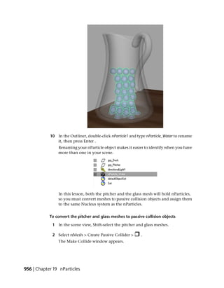 10 In the Outliner, double-click nParticle1 and type nParticle_Water to rename
               it, then press Enter .
                Renaming your nParticle object makes it easier to identify when you have
                more than one in your scene.




                In this lesson, both the pitcher and the glass mesh will hold nParticles,
                so you must convert meshes to passive collision objects and assign them
                to the same Nucleus system as the nParticles.


            To convert the pitcher and glass meshes to passive collision objects

             1 In the scene view, Shift-select the pitcher and glass meshes.

             2 Select nMesh > Create Passive Collider >      .
                The Make Collide window appears.




956 | Chapter 19 nParticles
 