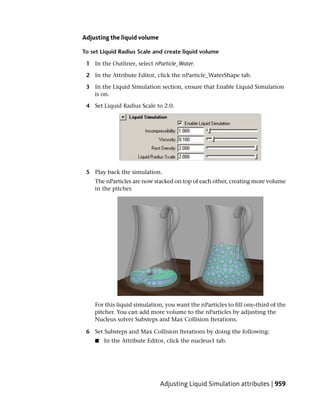 Adjusting the liquid volume

To set Liquid Radius Scale and create liquid volume

 1 In the Outliner, select nParticle_Water.

 2 In the Attribute Editor, click the nParticle_WaterShape tab.

 3 In the Liquid Simulation section, ensure that Enable Liquid Simulation
   is on.

 4 Set Liquid Radius Scale to 2.0.




 5 Play back the simulation.
    The nParticles are now stacked on top of each other, creating more volume
    in the pitcher.




    For this liquid simulation, you want the nParticles to fill one-third of the
    pitcher. You can add more volume to the nParticles by adjusting the
    Nucleus solver Substeps and Max Collision Iterations.

 6 Set Substeps and Max Collision Iterations by doing the following:
    ■   In the Attribute Editor, click the nucleus1 tab.




                              Adjusting Liquid Simulation attributes | 959
 