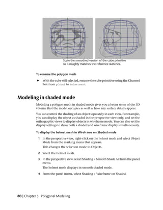 To rename the polygon mesh

            ➤   With the cube still selected, rename the cube primitive using the Channel
                Box from pCube1 to helmetmesh.



Modeling in shaded mode
           Modeling a polygon mesh in shaded mode gives you a better sense of the 3D
           volume that the model occupies as well as how any surface details appear.
           You can control the shading of an object separately in each view. For example,
           you can display the object as shaded in the perspective view only, and set the
           orthographic views to display objects in wireframe mode. You can also set the
           display settings to show both a shaded and wireframe display simultaneously.

           To display the helmet mesh in Wireframe on Shaded mode

            1 In the perspective view, right-click on the helmet mesh and select Object
              Mode from the marking menu that appears.
                This changes the selection mode to Objects.

            2 Select the helmet mesh.

            3 In the perspective view, select Shading > Smooth Shade All from the panel
              menu.
                The helmet mesh displays in smooth shaded mode.

            4 From the panel menu, select Shading > Wireframe on Shaded.




80 | Chapter 3 Polygonal Modeling
 