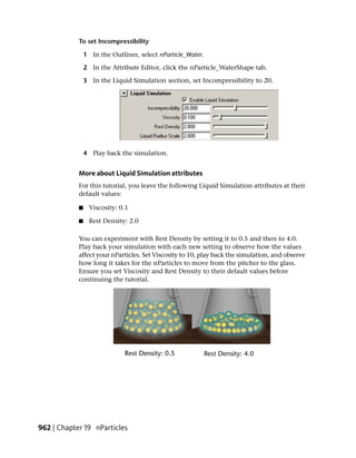 To set Incompressibility

                1 In the Outliner, select nParticle_Water.

                2 In the Attribute Editor, click the nParticle_WaterShape tab.

                3 In the Liquid Simulation section, set Incompressibility to 20.




                4 Play back the simulation.


            More about Liquid Simulation attributes
            For this tutorial, you leave the following Liquid Simulation attributes at their
            default values:

            ■     Viscosity: 0.1

            ■     Rest Density: 2.0

            You can experiment with Rest Density by setting it to 0.5 and then to 4.0.
            Play back your simulation with each new setting to observe how the values
            affect your nParticles. Set Viscosity to 10, play back the simulation, and observe
            how long it takes for the nParticles to move from the pitcher to the glass.
            Ensure you set Viscosity and Rest Density to their default values before
            continuing the tutorial.




962 | Chapter 19 nParticles
 