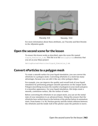 For more information about these attributes, see Viscosity and Rest Density
        in the nDynamics guide.



Open the second scene for the lesson
        To ensure this lesson works as described, open the scene file named
        Liquid_Simulation_2.mb. This file is in the GettingStarted directory that
        you set as your Maya project:
        GettingStarted/nParticles/Liquid_Simulation_2.mb



Convert nParticles to a polygon mesh
        To create a smooth surface for your liquid simulation, you can convert the
        nParticles to a polygon mesh. Converting nParticles to a mesh has many
        advantages, because you can edit it like any other polygon object.
        For example, you can improve the quality and overall look of your liquid
        simulation by performing polygon smooth operations on the output mesh.
        Polygon smoothing increases the number of polygons in your mesh and gives
        it a smoother appearance. For your liquid simulation, this helps create a
        smooth, continuous surface, like the surface of water.
        Before converting the nParticles to an output mesh, you can set the initial
        state of your simulation to an advanced frame. Doing this ensures that the
        nParticles have settled down to the bottom of the pitcher before its animation
        starts. From frames 1 to 30, Nucleus gravity and the initial collisions between
        the nParticles and the inside wall of the pitcher cause the particles to move.




                                      Open the second scene for the lesson | 963
 