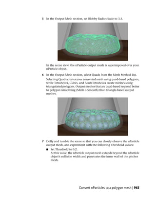 5 In the Output Mesh section, set Blobby Radius Scale to 3.5.




   In the scene view, the nParticle output mesh is superimposed over your
   nParticle object.

6 In the Output Mesh section, select Quads from the Mesh Method list.
   Selecting Quads creates your converted mesh using quad-based polygons,
   while Tetrahedra, Cubes, and AcuteTetrahedra create meshes using
   triangulated polygons. Output meshes that are quad-based respond better
   to polygon smoothing (Mesh > Smooth) than triangle-based output
   meshes.




7 Dolly and tumble the scene so that you can closely observe the nParticle
  output mesh, and experiment with the following Threshold values:
   ■   Set Threshold to 0.2.
       At this value, the nParticle output mesh extends beyond the nParticle
       object’s collision width and penetrates the inner wall of the pitcher
       mesh.




                             Convert nParticles to a polygon mesh | 965
 