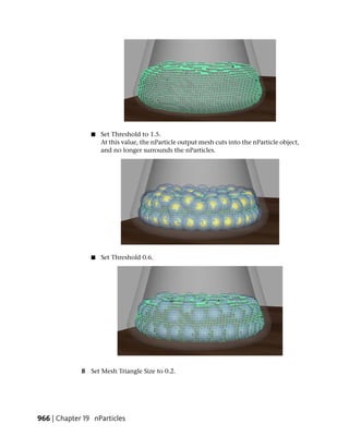 ■   Set Threshold to 1.5.
                    At this value, the nParticle output mesh cuts into the nParticle object,
                    and no longer surrounds the nParticles.




                ■   Set Threshold 0.6.




             8 Set Mesh Triangle Size to 0.2.




966 | Chapter 19 nParticles
 
