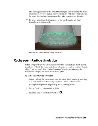 This setting determines the size of the triangles used to create the mesh.
             Small values produce higher resolution meshes with smoother surfaces.
             Be aware that higher resolution meshes take more time to simulate.

         9 To apply smoothing to the corners of the mesh quads, set Mesh
           Smoothing Iterations to 2.




             The output mesh is noticeably smoother.



Cache your nParticle simulation
        When you play back the simulation, notice that it plays back much slower
        than before. This is due to the additional calculations required for the nParticle
        object’s output mesh. You can use Maya's nCache feature to cache the
        simulation and play back the scene at full speed.

        To cache your nParticle simulation

         1 Before caching the simulation, hide the Water_Mesh object by selecting
           it in the Outliner and selecting Display > Hide > Hide Selection.
             Hiding the output mesh speeds up the nCaching process.

         2 In the Outliner, select nParticle_Water.

         3 Select nCache > Create New Cache >           .




                                              Cache your nParticle simulation | 967
 