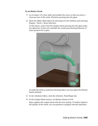 To set Motion Streak

 1 Go to frame 119, then dolly and tumble the scene so that you have a
   close-up view of the water nParticles pouring into the glass.

 2 Show the Water_Mesh object by selecting it in the Outliner and selecting
   Display > Show > Show Selection.
    At this frame, notice that the droplet mesh pouring into the glass looks
    too spherical. It does not resemble the continuous flowing behavior of
    water poured into a glass.




    To make the mesh a continuous flowing object, you can adjust the Motion
    Streak attribute.

 3 In the Attribute Editor, click the nParticle_WaterShape tab.

 4 In the Output Mesh section, set Motion Streak to 0.50.
    Maya updates the output mesh with the new setting. To further improve
    the quality of the mesh, you can perform a polygon smooth operation.




                                             Adding Motion Streak | 969
 