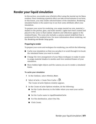 Render your liquid simulation
        In this section, you render your nParticle effect using the mental ray for Maya
        renderer. Since rendering a particle effect can take several minutes to an hour,
        in this lesson, you only render selected frames of the simulation. Rendering
        simulated frames is the easiest way to see how some attributes affect your
        simulation.
        To prepare your scene for rendering, you assign mental ray mia_material_x
        shaders to the pitcher, glass, and water meshes. Lights have been created and
        placed in the scene so that realistic shadows and reflections appear in the
        rendered frame. The scene also includes a camera named renderCam that is
        positioned for the rendered view. For more information about rendering, see
        the Rendering and Render Setup guide.

        Preparing to render
        To prepare your scene and workspace for rendering, you will do the following:

        ■    Cache your simulation so that you can play it or scrub through it to locate
             the simulated frame you want to render.

        ■    Change the view arrangement of your Maya workspace to make it easier
             to assign material shaders to meshes and view rendered frames of your
             simulation.

        ■    Show hidden light objects and the camera you use to render a simulated
             frame.

        To cache your simulation

            1 In the Outliner, select nParticle_Water.

            2 Select nCache > Create New Cache >             .
               The Create nCache Options window appears.

            3 In the Create nCache Options window, do the following:
               ■   Set the Cache directory to the folder where you want your caches
                   saved.

               ■   Set the Cache name to LiquidSimulationCache.

               ■   For File distribution, select One File.

               ■   Click Create.




                                                    Render your liquid simulation | 971
 