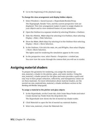 4 Go to the beginning of the playback range.

            To change the view arrangement and display hidden objects

             1 Select Windows > Saved Layouts > Hypershade/Render/Persp.
                The Hypergraph, Render View, and the current perspective view are
                displayed. This view arrangement makes it easier to assign shaders to
                your objects and to view rendered frames of your simulation.

             2 Open the Outliner in a separate window by selecting Window > Outliner.

             3 Hide the nParticle_ Water object by selecting it in Outliner, then selecting
               Display > Hide > Hide Selection.

             4 Show the Water_Mesh object by selecting it in the Outliner then selecting
               Display > Show > Show Selection.

             5 In the Outliner, Ctrl-click the main, rim, and fill lights, then select Display
               > Show >Show Selection.
                The lights used for rendering the simulation appear in the scene.

             6 In the perspective view, select Panels > Perspective > renderCam.
                You now view the scene through the camera that you will use to render.



Assigning material shaders
            To prepare the geometry for rendering, you assign the mental ray
            mia_material_x shader to the pitcher, glass, and water meshes. Using the
            mia_material_x shader presets for the glass and water provides a quick and
            easy way to have proper refraction, reflectivity, and transparency values set
            on these materials. For more information about material shaders, see the
            mental ray mia_material/mia_material_x shader attributes section in the
            Rending and Render Setup guide.

            To assign a material to the pitcher and glass objects

             1 In the Hypershade, on the Create tab, click Create Maya Nodes and select
               Create mental ray Nodes from the drop-down list.
                The Hypershade now shows the list of mental ray shader nodes.

             2 Click Materials to open the list of mental ray material shaders.

             3 Select mia_material_x from the Materials list.




972 | Chapter 19 nParticles
 