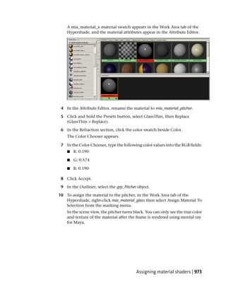 A mia_material_x material swatch appears in the Work Area tab of the
    Hypershade, and the material attributes appear in the Attribute Editor.




 4 In the Attribute Editor, rename the material to mia_material_pitcher.

 5 Click and hold the Presets button, select GlassThin, then Replace
   (GlassThin > Replace).

 6 In the Refraction section, click the color swatch beside Color.
    The Color Chooser appears.

 7 In the Color Chooser, type the following color values into the RGB fields:
    ■   R: 0.190

    ■   G: 0.574

    ■   B: 0.190

 8 Click Accept.

 9 In the Outliner, select the grp_Pitcher object.

10 To assign the material to the pitcher, in the Work Area tab of the
   Hypershade, right-click mia_material_glass then select Assign Material To
   Selection from the marking menu.
    In the scene view, the pitcher turns black. You can only see the true color
    and texture of the material after the frame is rendered using mental ray
    for Maya.




                                          Assigning material shaders | 973
 