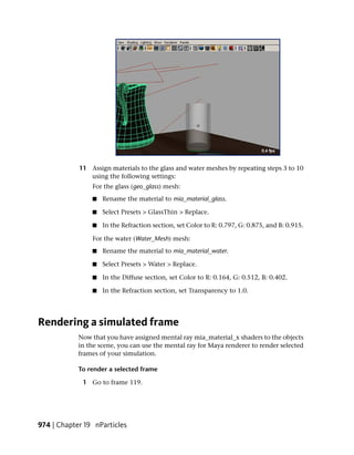 11 Assign materials to the glass and water meshes by repeating steps 3 to 10
               using the following settings:
                For the glass (geo_glass) mesh:
                ■   Rename the material to mia_material_glass.

                ■   Select Presets > GlassThin > Replace.

                ■   In the Refraction section, set Color to R: 0.797, G: 0.875, and B: 0.915.

                For the water (Water_Mesh) mesh:
                ■   Rename the material to mia_material_water.

                ■   Select Presets > Water > Replace.

                ■   In the Diffuse section, set Color to R: 0.164, G: 0.512, B: 0.402.

                ■   In the Refraction section, set Transparency to 1.0.




Rendering a simulated frame
            Now that you have assigned mental ray mia_material_x shaders to the objects
            in the scene, you can use the mental ray for Maya renderer to render selected
            frames of your simulation.

            To render a selected frame

             1 Go to frame 119.




974 | Chapter 19 nParticles
 