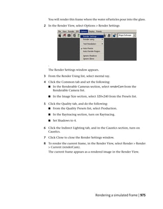 You will render this frame where the water nParticles pour into the glass.

2 In the Render View, select Options > Render Settings




   .
   The Render Settings window appears.

3 From the Render Using list, select mental ray.

4 Click the Common tab and set the following:
   ■   In the Renderable Cameras section, select renderCam from the
       Renderable Camera list.

   ■   In the Image Size section, select 320×240 from the Presets list.

5 Click the Quality tab, and do the following:
   ■   From the Quality Presets list, select Production.

   ■   In the Raytracing section, turn on Raytracing.

   ■   Set Shadows to 4.

6 Click the Indirect Lighting tab, and in the Caustics section, turn on
  Caustics.

7 Click Close to close the Render Settings window.

8 To render the current frame, in the Render View, select Render > Render
  > Current (renderCam).
   The current frame appears as a rendered image in the Render View.




                                       Rendering a simulated frame | 975
 