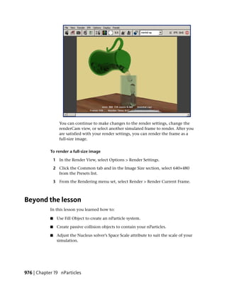 You can continue to make changes to the render settings, change the
                   renderCam view, or select another simulated frame to render. After you
                   are satisfied with your render settings, you can render the frame as a
                   full-size image.


            To render a full-size image

                1 In the Render View, select Options > Render Settings.

                2 Click the Common tab and in the Image Size section, select 640×480
                  from the Presets list.

                3 From the Rendering menu set, select Render > Render Current Frame.



Beyond the lesson
            In this lesson you learned how to:

            ■    Use Fill Object to create an nParticle system.

            ■    Create passive collision objects to contain your nParticles.

            ■    Adjust the Nucleus solver’s Space Scale attribute to suit the scale of your
                 simulation.




976 | Chapter 19 nParticles
 