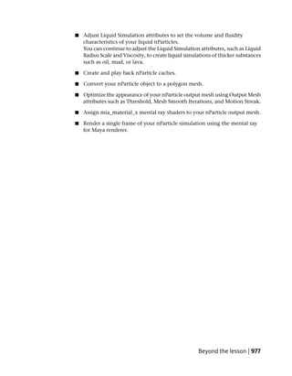 ■   Adjust Liquid Simulation attributes to set the volume and fluidity
    characteristics of your liquid nParticles.
    You can continue to adjust the Liquid Simulation attributes, such as Liquid
    Radius Scale and Viscosity, to create liquid simulations of thicker substances
    such as oil, mud, or lava.

■   Create and play back nParticle caches.

■   Convert your nParticle object to a polygon mesh.

■   Optimize the appearance of your nParticle output mesh using Output Mesh
    attributes such as Threshold, Mesh Smooth Iterations, and Motion Streak.

■   Assign mia_material_x mental ray shaders to your nParticle output mesh.

■   Render a single frame of your nParticle simulation using the mental ray
    for Maya renderer.




                                                      Beyond the lesson | 977
 
