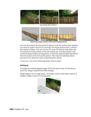 Live can also match the movement of objects in the live-action shot. Suppose
           you want to replace the hat of a moving, live-action person with a cartoon
           hat created in Maya. You can use Live to create 3D locators that follow the
           movement of certain points on the live-action hat. You then attach a hat
           created in Maya to these moving points, so that the rendered Maya hat follows
           the movements of the live-action person. The steps for matching object
           movement are about the same as matching the camera.
           To use Live, you do the following major tasks in order:

           Setting up
           You begin by loading digital images of the live-action shot. In this lesson,
           you’ll use images scanned from film footage.
           Images appear on an image plane. This plane is part of the Maya camera. It
           displays images as part of a background.




980 | Chapter 20 Live
 