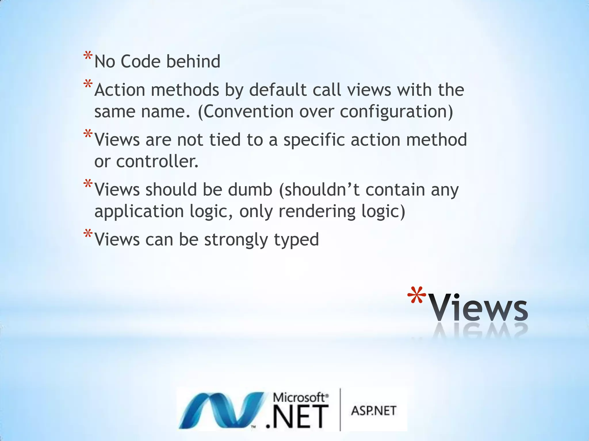 ViewsNo Code behindAction methods by default call views with the same name. (Convention over configuration)Views are not tied to a specific action method or controller.Views should be dumb (shouldn’t contain any application logic, only rendering logic)Views can be strongly typed