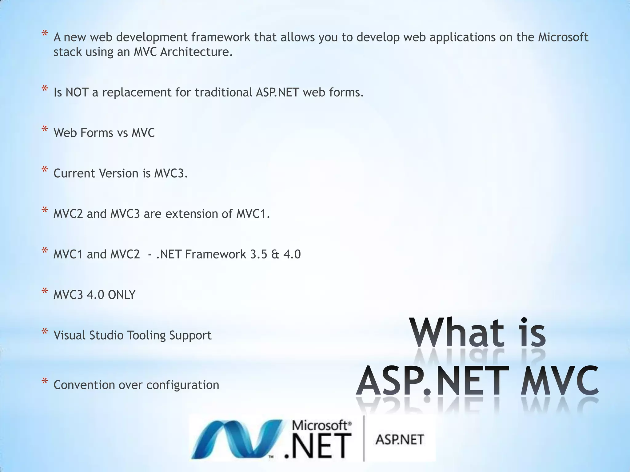 A new web development framework that allows you to develop web applications on the Microsoft stack using an MVC Architecture.Is NOT a replacement for traditional ASP.NET web forms.Web Forms vs MVCCurrent Version is MVC3.MVC2 and MVC3 are extension of MVC1.MVC1 and MVC2 - .NET Framework 3.5 & 4.0MVC3 4.0 ONLYVisual Studio Tooling SupportConvention over configurationWhat is ASP.NET MVC