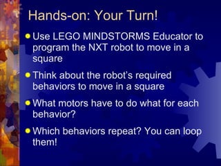 Hands-on: Your Turn! Use LEGO MINDSTORMS Educator to program the NXT robot to move in a square Think about the robot’s required behaviors to move in a square  What motors have to do what for each behavior? Which behaviors repeat? You can loop them! 