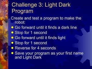 Challenge 3: Light Dark Program Create and test a program to make the robot: Go forward until it finds a dark line Stop for 1 second Go forward until it finds light Stop for 1 second Reverse for 4 seconds Save your program as your first name and Light Dark 