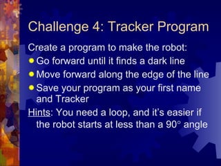Challenge 4: Tracker Program Create a program to make the robot: Go forward until it finds a dark line Move forward along the edge of the line Save your program as your first name and Tracker Hints : You need a loop, and it’s easier if the robot starts at less than a 90   angle 