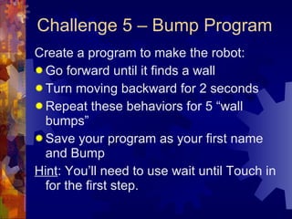 Challenge 5 – Bump Program Create a program to make the robot: Go forward until it finds a wall Turn moving backward for 2 seconds Repeat these behaviors for 5 “wall bumps” Save your program as your first name and Bump Hint : You’ll need to use wait until Touch in for the first step. 