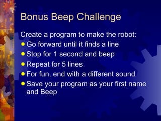 Bonus Beep Challenge Create a program to make the robot: Go forward until it finds a line Stop for 1 second and beep Repeat for 5 lines For fun, end with a different sound Save your program as your first name and Beep 