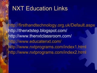 NXT Education Links http: //firsthandtechnology .org. uk/Default .aspx http://thenxtstep.blogspot.com/ http://www.thenxtclassroom.com/ http://www. educatenxt .com/ http://www. nxtprograms .com/index1.html http://www. nxtprograms .com/index2.html 