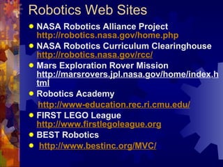 Robotics Web Sites NASA Robotics Alliance Project  http://robotics.nasa.gov/home.php NASA Robotics Curriculum Clearinghouse  http://robotics.nasa.gov/rcc/ Mars Exploration Rover Mission  http://marsrovers.jpl.nasa.gov/home/index.html Robotics Academy  http://www-education.rec.ri.cmu.edu/ FIRST LEGO League  http://www.firstlegoleague.org BEST Robotics http://www.bestinc.org/MVC/ 