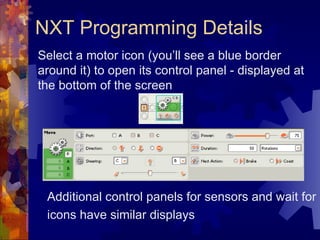 NXT Programming Details Select a motor icon (you’ll see a blue border around it) to open its control panel - displayed at the bottom of the screen Additional control panels for sensors and wait for icons have similar displays 