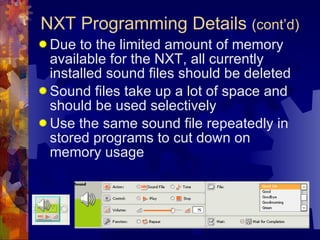 Due to the limited amount of memory available for the NXT, all currently installed sound files should be deleted Sound files take up a lot of space and should be used selectively Use the same sound file repeatedly in stored programs to cut down on memory usage NXT Programming Details  (cont’d) 