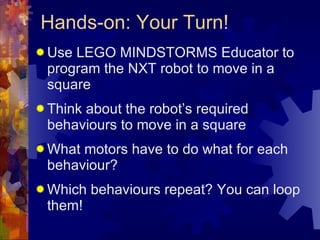 Hands-on: Your Turn! Use LEGO MINDSTORMS Educator to program the NXT robot to move in a square Think about the robot’s required behaviours to move in a square  What motors have to do what for each behaviour? Which behaviours repeat? You can loop them! 
