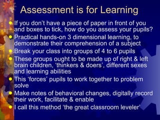 Assessment is for Learning If you don’t have a piece of paper in front of you and boxes to tick, how do you assess your pupils? Practical hands-on 3 dimensional learning, to demonstrate their comprehension of a subject  Break your class into groups of 4 to 6 pupils These groups ought to be made up of right & left brain children, ‘thinkers & doers’, different sexes and learning abilities This ‘forces’ pupils to work together to problem solve Make notes of behavioral changes, digitally record their work, facilitate & enable  I call this method ‘the great classroom leveler’ 