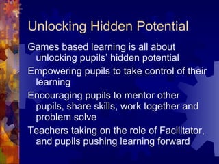 Unlocking Hidden Potential Games based learning is all about unlocking pupils’ hidden potential Empowering pupils to take control of their learning Encouraging pupils to mentor other pupils, share skills, work together and problem solve Teachers taking on the role of Facilitator, and pupils pushing learning forward 