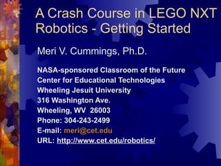 A Crash Course in LEGO NXT Robotics - Getting Started Meri V. Cummings, Ph.D. NASA-sponsored Classroom of the Future Center for Educational Technologies Wheeling Jesuit University 316 Washington Ave. Wheeling, WV  26003 Phone: 304-243-2499 E-mail:  [email_address] URL:  http://www.cet.edu/robotics/ 