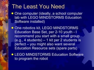 The Least You Need One computer (ideally, a school computer lab with LEGO MINDSTORMS Education Software installed) One robotics kit, LEGO MINDSTORMS Education Base Set, per 2-10 youth - I recommend you start with a small group (e.g., 4 students) – 1 kit per 2 students is perfect – you might also want several Education Resource sets (spare parts) LEGO MINDSTORMS Education Software to program the robot  