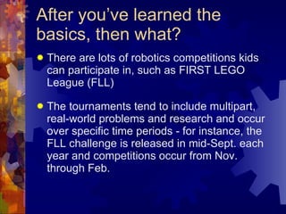 After you’ve learned the basics, then what? There are lots of robotics competitions kids can participate in, such as FIRST LEGO League (FLL)  The tournaments tend to include multipart, real-world problems and research and occur over specific time periods - for instance, the FLL challenge is released in mid-Sept. each year and competitions occur from Nov. through Feb. 