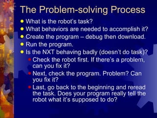 The Problem-solving Process What is the robot’s task? What behaviors are needed to accomplish it? Create the program – debug then download. Run the program. Is the NXT behaving badly (doesn’t do task)? Check the robot first. If there’s a problem, can you fix it?  Next, check the program. Problem? Can you fix it? Last, go back to the beginning and reread the task. Does your program really tell the robot what it’s supposed to do? 