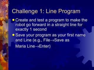 Challenge 1: Line Program Create and test a program to make the robot go forward in a straight line for exactly 1 second Save your program as your first name and Line (e.g., File  Save as Maria Line  Enter) 