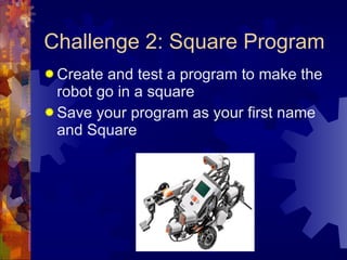 Challenge 2: Square Program Create and test a program to make the robot go in a square Save your program as your first name and Square 