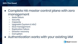 ● Complete HA master control plane with zero
management
○ Node failure
○ Security
○ Capacity
○ Upgrades (system & k8s)
○ Etcd management
○ Replication failure
○ Disaster recovery
○ Corruption
● Authentication works with your existing IAM
EKS: The Good
 